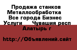 Продажа станков. Металлообработка. - Все города Бизнес » Услуги   . Чувашия респ.,Алатырь г.